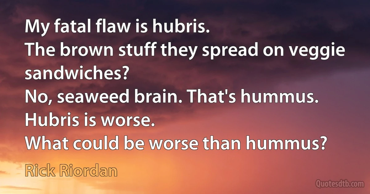 My fatal flaw is hubris.
The brown stuff they spread on veggie sandwiches?
No, seaweed brain. That's hummus. Hubris is worse.
What could be worse than hummus? (Rick Riordan)