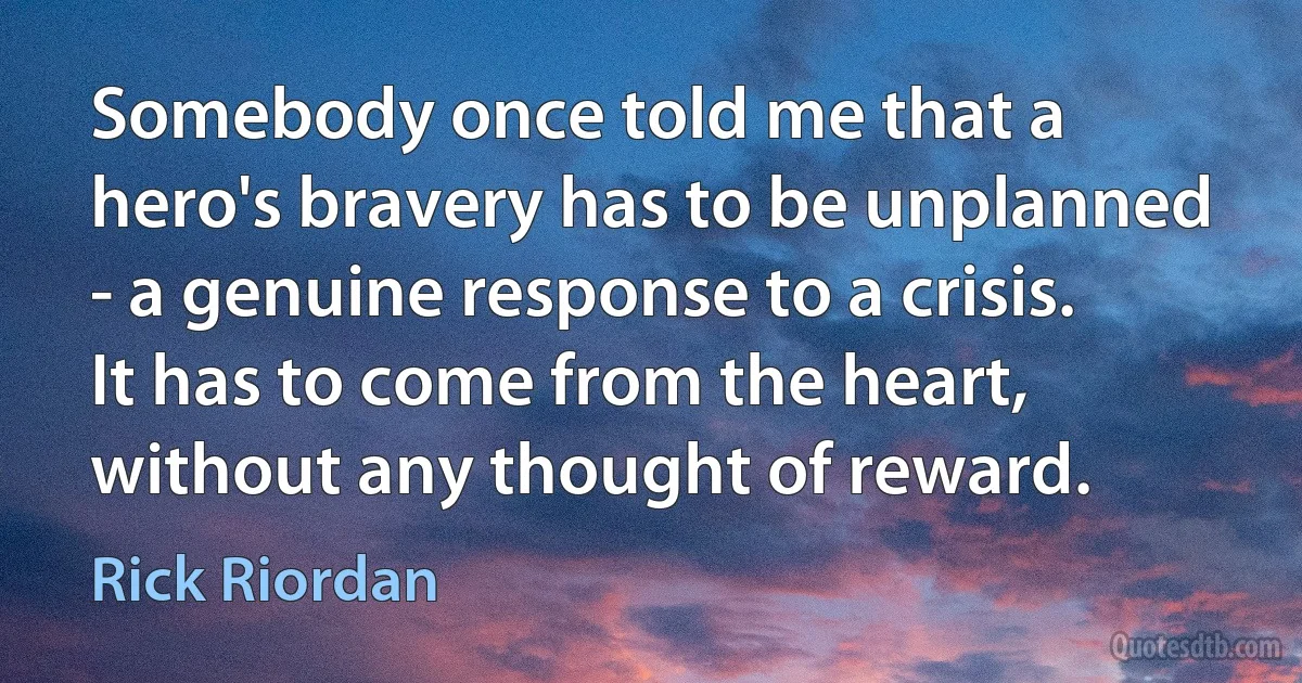 Somebody once told me that a hero's bravery has to be unplanned - a genuine response to a crisis. It has to come from the heart, without any thought of reward. (Rick Riordan)