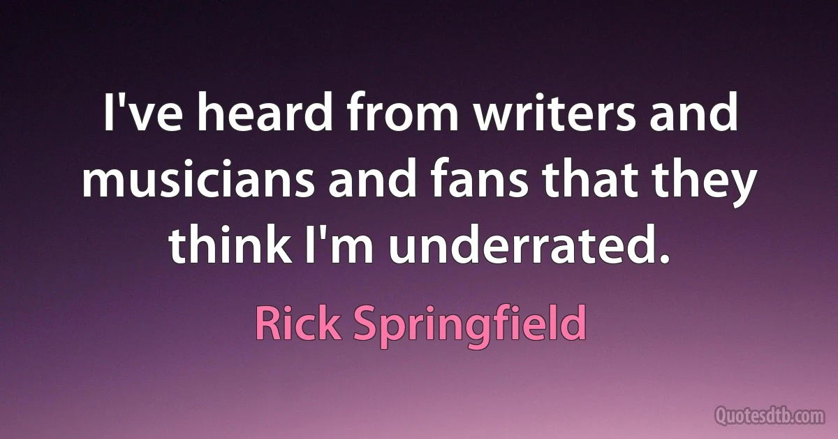 I've heard from writers and musicians and fans that they think I'm underrated. (Rick Springfield)