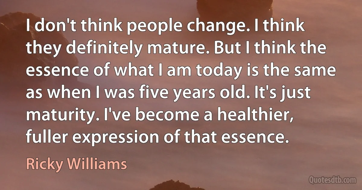 I don't think people change. I think they definitely mature. But I think the essence of what I am today is the same as when I was five years old. It's just maturity. I've become a healthier, fuller expression of that essence. (Ricky Williams)