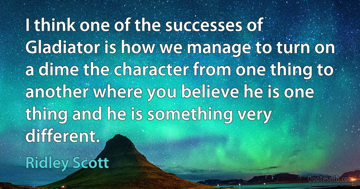 I think one of the successes of Gladiator is how we manage to turn on a dime the character from one thing to another where you believe he is one thing and he is something very different. (Ridley Scott)