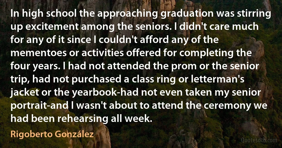 In high school the approaching graduation was stirring up excitement among the seniors. I didn't care much for any of it since I couldn't afford any of the mementoes or activities offered for completing the four years. I had not attended the prom or the senior trip, had not purchased a class ring or letterman's jacket or the yearbook-had not even taken my senior portrait-and I wasn't about to attend the ceremony we had been rehearsing all week. (Rigoberto González)