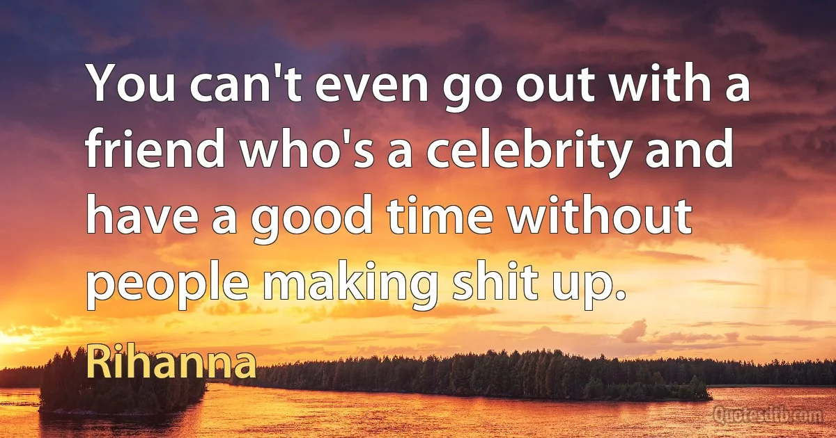 You can't even go out with a friend who's a celebrity and have a good time without people making shit up. (Rihanna)