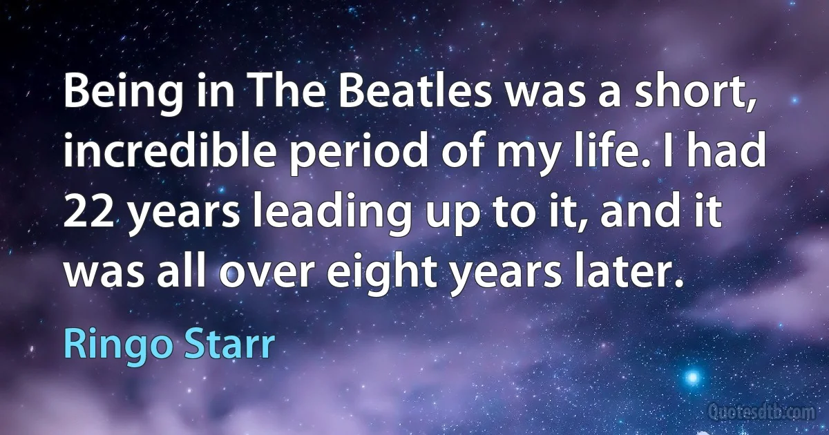 Being in The Beatles was a short, incredible period of my life. I had 22 years leading up to it, and it was all over eight years later. (Ringo Starr)