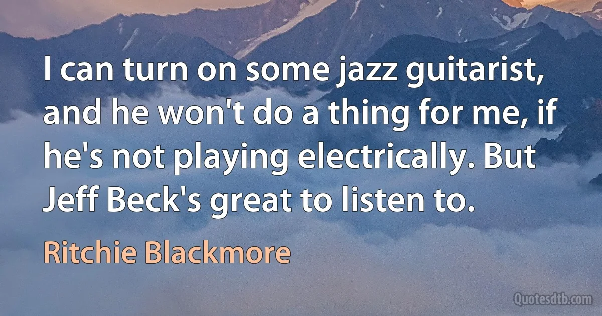 I can turn on some jazz guitarist, and he won't do a thing for me, if he's not playing electrically. But Jeff Beck's great to listen to. (Ritchie Blackmore)