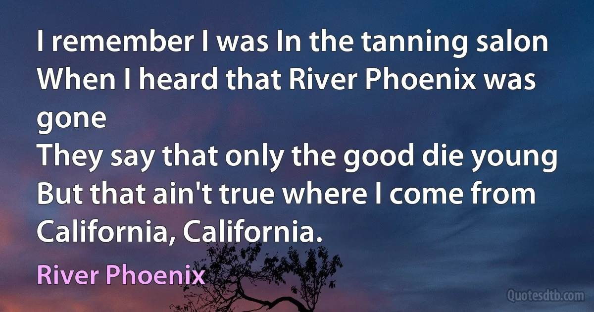 I remember I was In the tanning salon
When I heard that River Phoenix was gone
They say that only the good die young
But that ain't true where I come from
California, California. (River Phoenix)