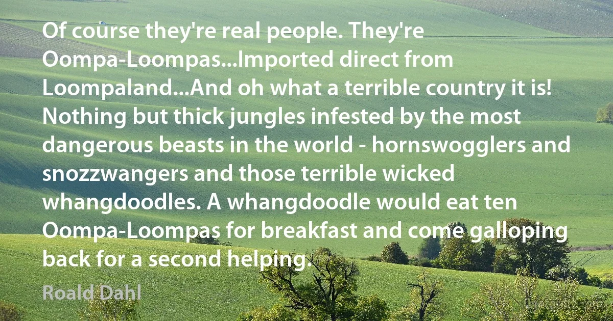 Of course they're real people. They're Oompa-Loompas...Imported direct from Loompaland...And oh what a terrible country it is! Nothing but thick jungles infested by the most dangerous beasts in the world - hornswogglers and snozzwangers and those terrible wicked whangdoodles. A whangdoodle would eat ten Oompa-Loompas for breakfast and come galloping back for a second helping. (Roald Dahl)