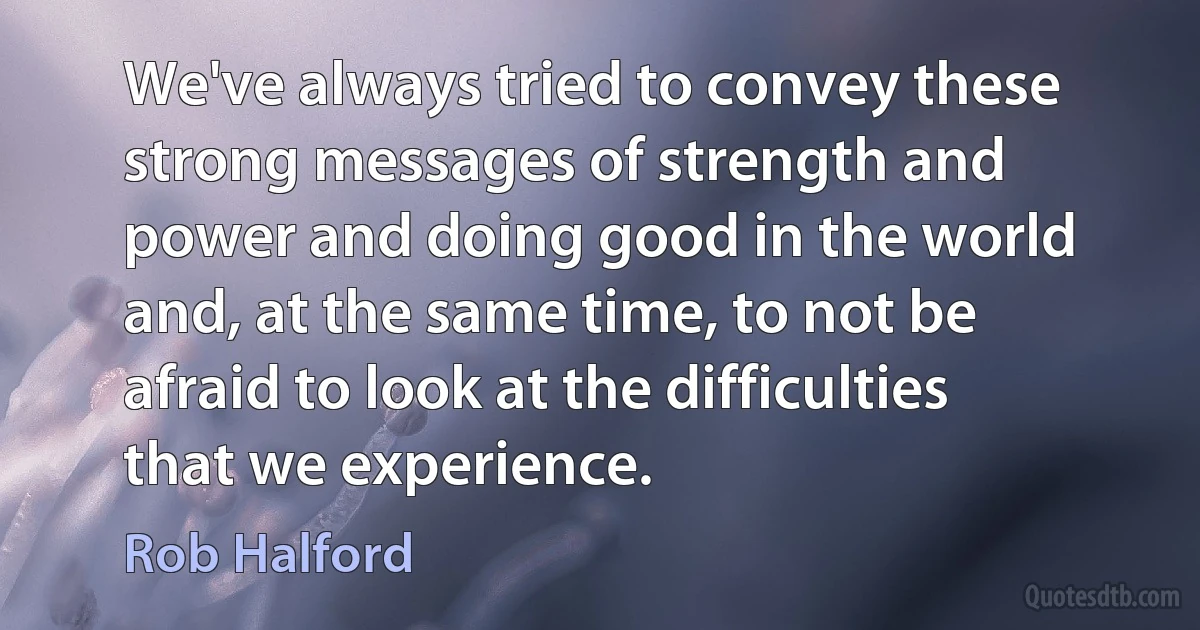 We've always tried to convey these strong messages of strength and power and doing good in the world and, at the same time, to not be afraid to look at the difficulties that we experience. (Rob Halford)