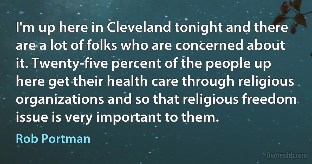 I'm up here in Cleveland tonight and there are a lot of folks who are concerned about it. Twenty-five percent of the people up here get their health care through religious organizations and so that religious freedom issue is very important to them. (Rob Portman)