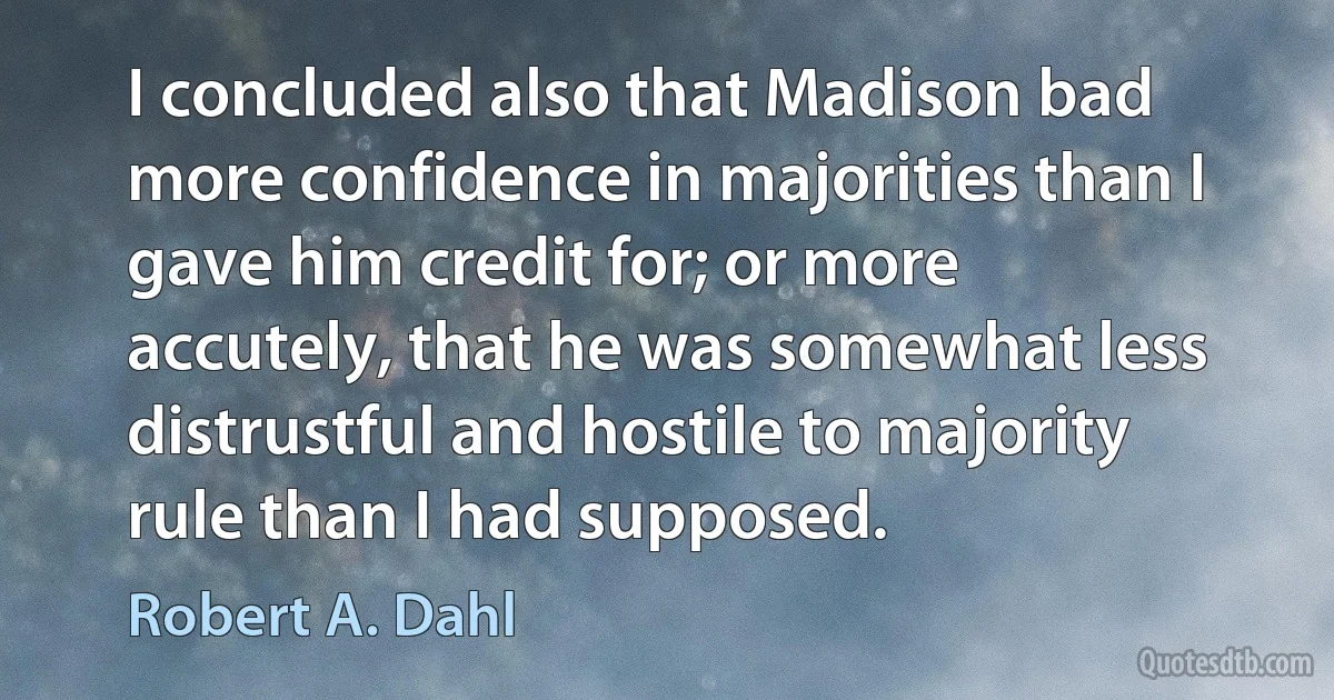 I concluded also that Madison bad more confidence in majorities than I gave him credit for; or more accutely, that he was somewhat less distrustful and hostile to majority rule than I had supposed. (Robert A. Dahl)