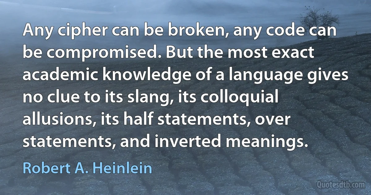 Any cipher can be broken, any code can be compromised. But the most exact academic knowledge of a language gives no clue to its slang, its colloquial allusions, its half statements, over statements, and inverted meanings. (Robert A. Heinlein)