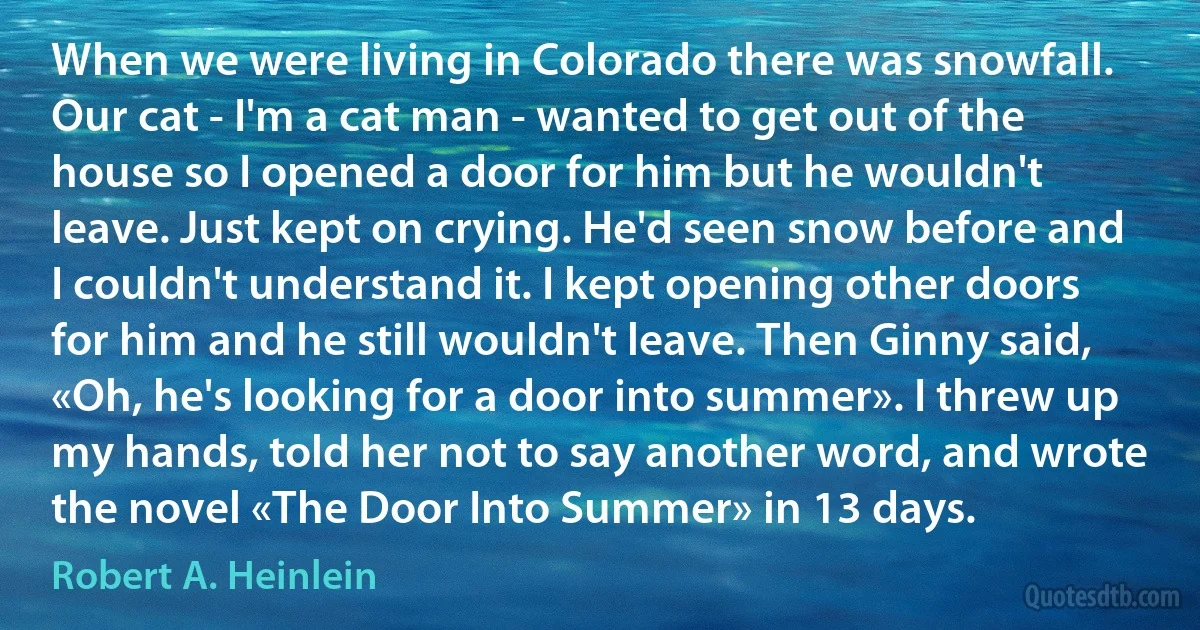 When we were living in Colorado there was snowfall. Our cat - I'm a cat man - wanted to get out of the house so I opened a door for him but he wouldn't leave. Just kept on crying. He'd seen snow before and I couldn't understand it. I kept opening other doors for him and he still wouldn't leave. Then Ginny said, «Oh, he's looking for a door into summer». I threw up my hands, told her not to say another word, and wrote the novel «The Door Into Summer» in 13 days. (Robert A. Heinlein)