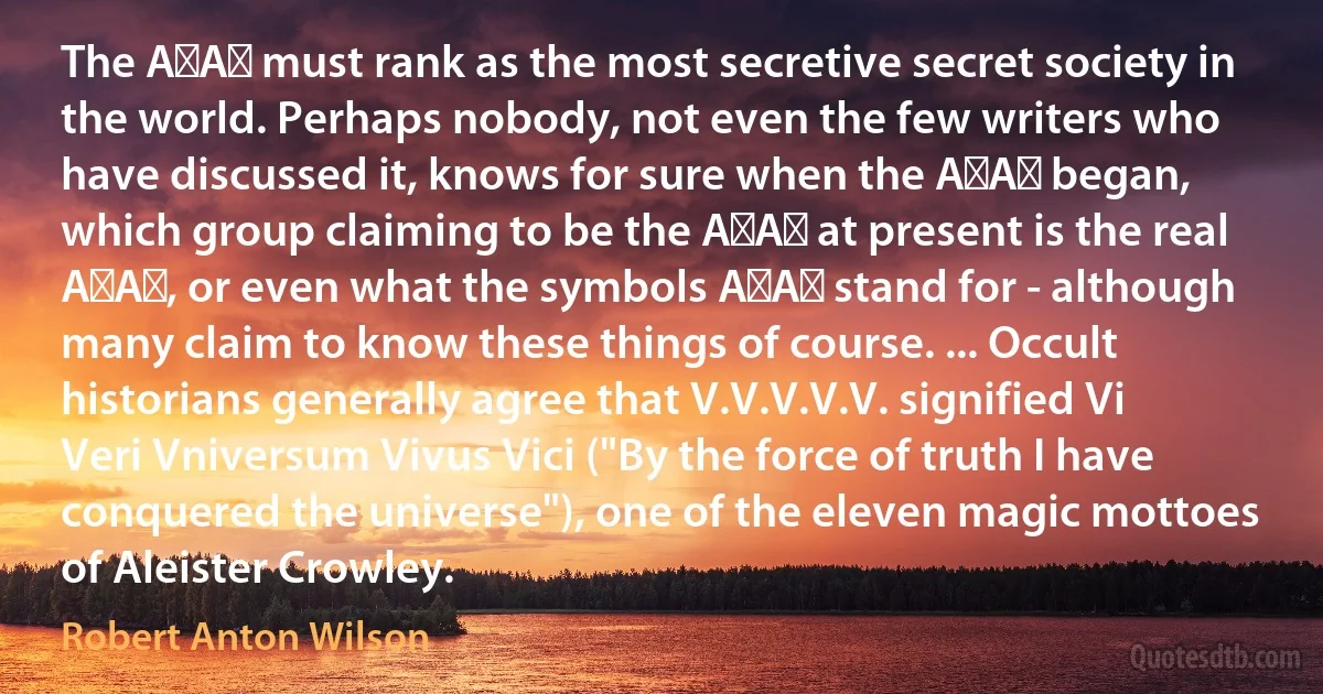 The A∴A∴ must rank as the most secretive secret society in the world. Perhaps nobody, not even the few writers who have discussed it, knows for sure when the A∴A∴ began, which group claiming to be the A∴A∴ at present is the real A∴A∴, or even what the symbols A∴A∴ stand for - although many claim to know these things of course. ... Occult historians generally agree that V.V.V.V.V. signified Vi Veri Vniversum Vivus Vici ("By the force of truth I have conquered the universe"), one of the eleven magic mottoes of Aleister Crowley. (Robert Anton Wilson)