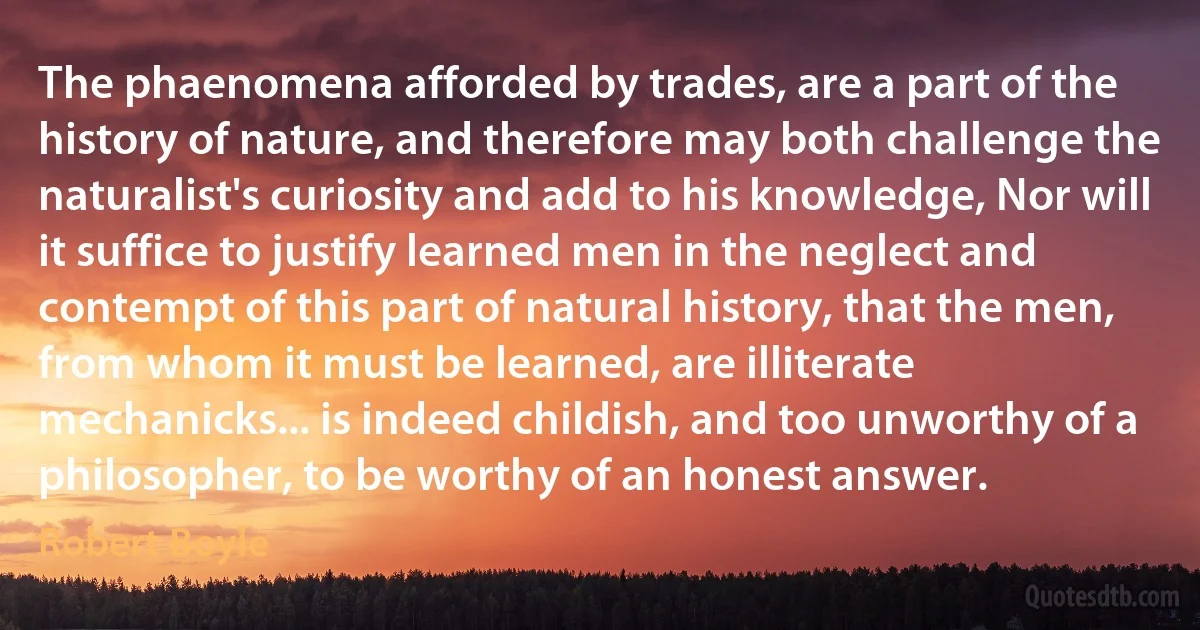 The phaenomena afforded by trades, are a part of the history of nature, and therefore may both challenge the naturalist's curiosity and add to his knowledge, Nor will it suffice to justify learned men in the neglect and contempt of this part of natural history, that the men, from whom it must be learned, are illiterate mechanicks... is indeed childish, and too unworthy of a philosopher, to be worthy of an honest answer. (Robert Boyle)