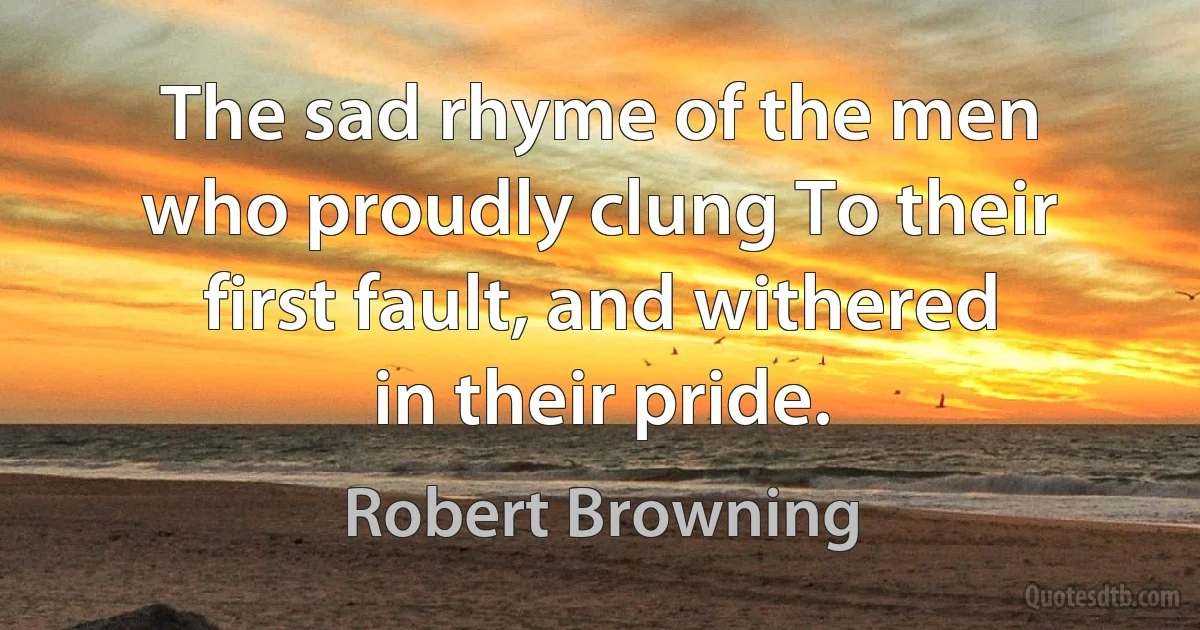 The sad rhyme of the men who proudly clung To their first fault, and withered in their pride. (Robert Browning)