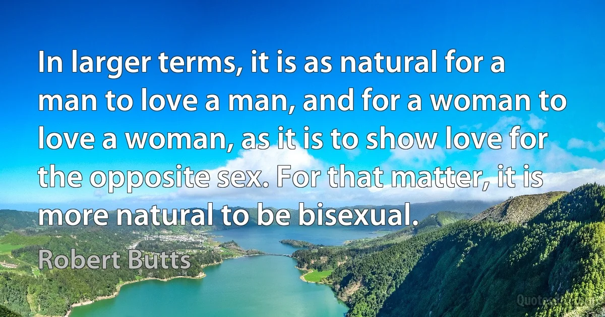 In larger terms, it is as natural for a man to love a man, and for a woman to love a woman, as it is to show love for the opposite sex. For that matter, it is more natural to be bisexual. (Robert Butts)