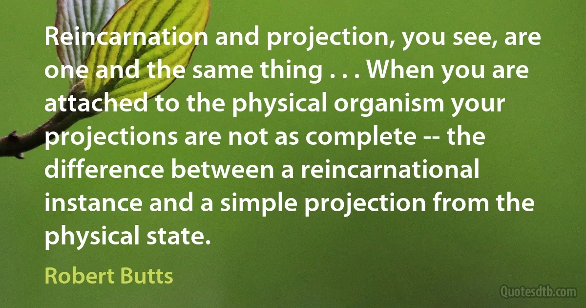 Reincarnation and projection, you see, are one and the same thing . . . When you are attached to the physical organism your projections are not as complete -- the difference between a reincarnational instance and a simple projection from the physical state. (Robert Butts)