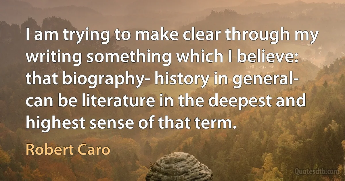 I am trying to make clear through my writing something which I believe: that biography- history in general- can be literature in the deepest and highest sense of that term. (Robert Caro)