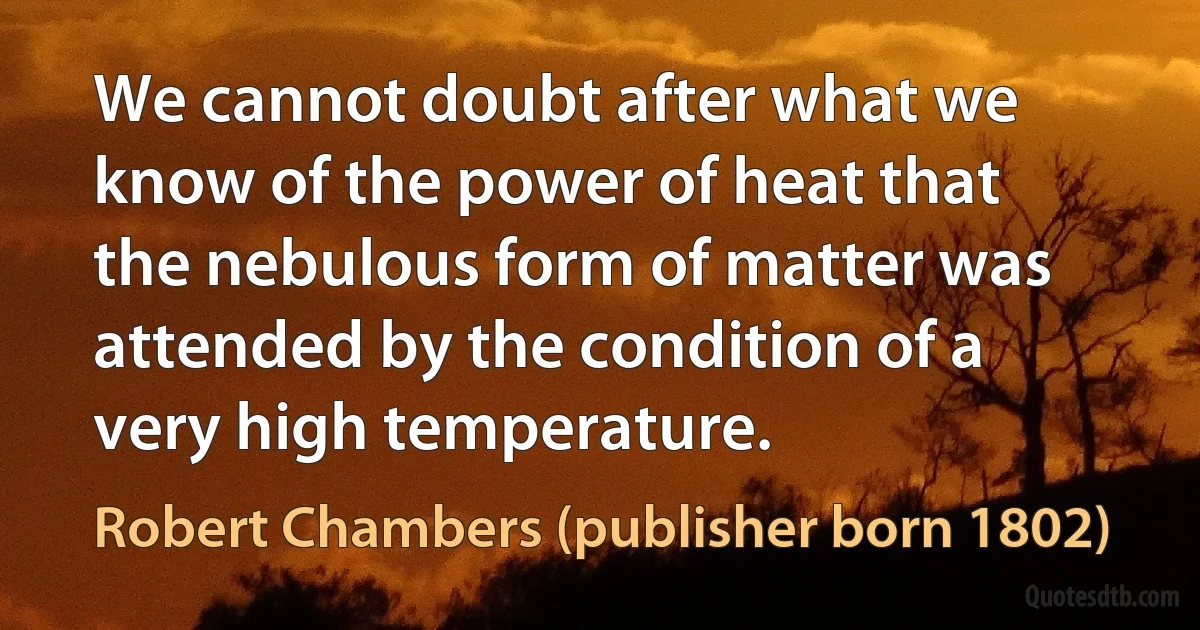 We cannot doubt after what we know of the power of heat that the nebulous form of matter was attended by the condition of a very high temperature. (Robert Chambers (publisher born 1802))