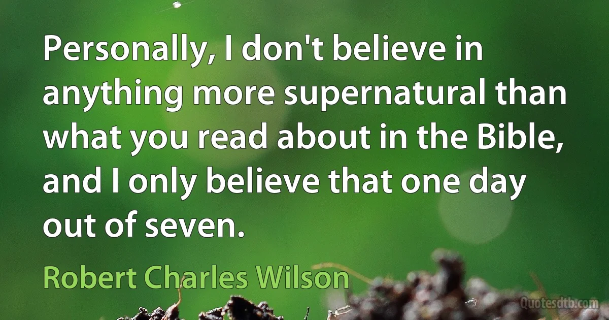 Personally, I don't believe in anything more supernatural than what you read about in the Bible, and I only believe that one day out of seven. (Robert Charles Wilson)