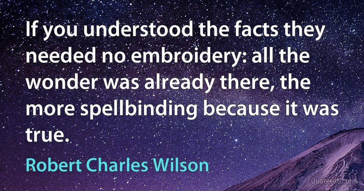 If you understood the facts they needed no embroidery: all the wonder was already there, the more spellbinding because it was true. (Robert Charles Wilson)