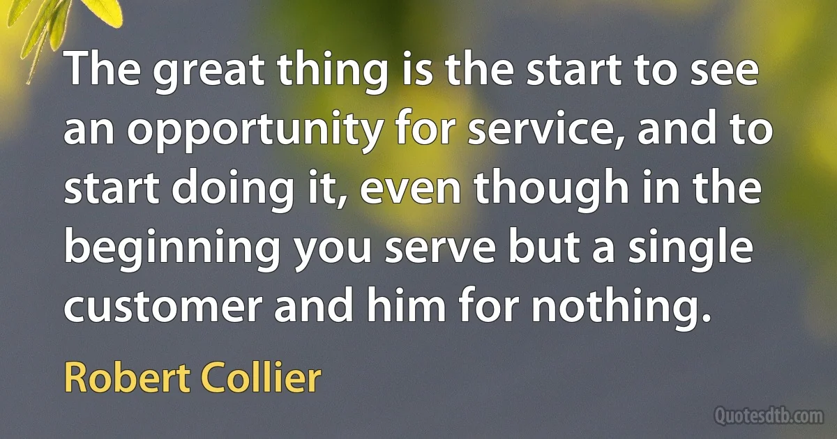 The great thing is the start to see an opportunity for service, and to start doing it, even though in the beginning you serve but a single customer and him for nothing. (Robert Collier)