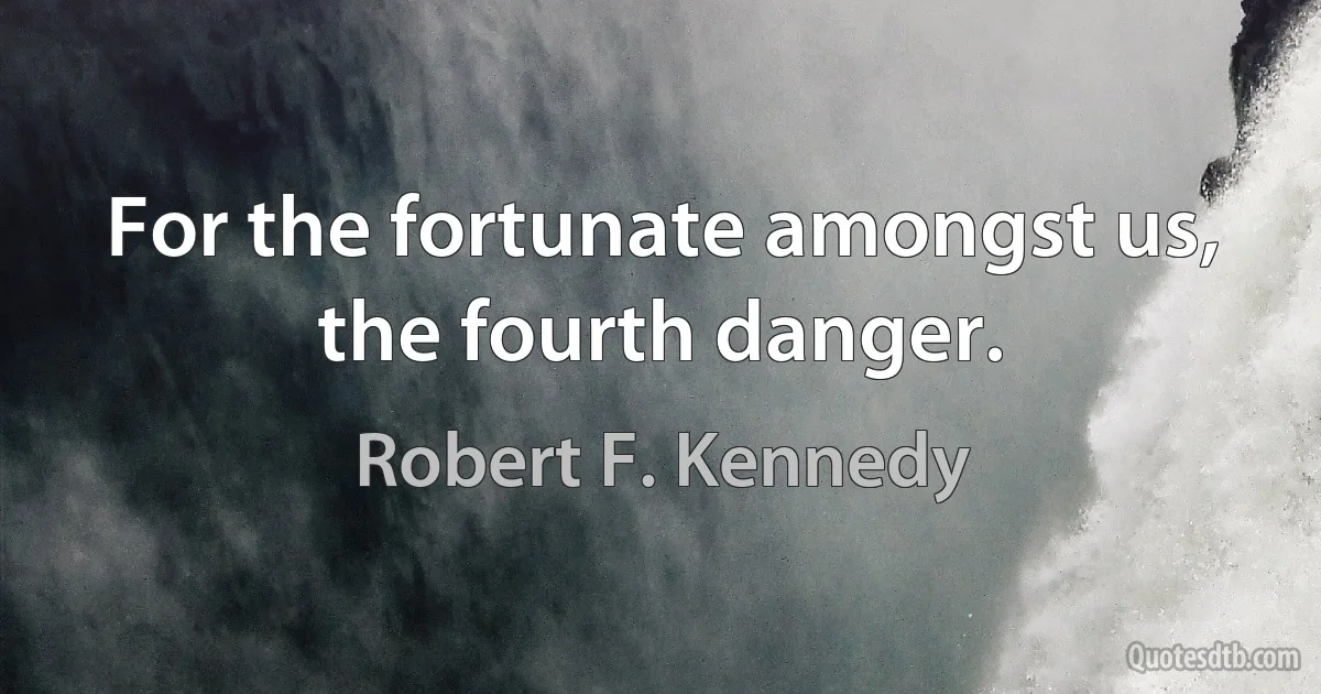 For the fortunate amongst us, the fourth danger. (Robert F. Kennedy)