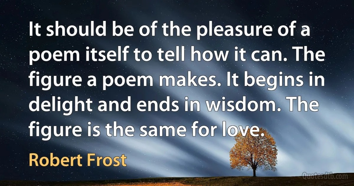 It should be of the pleasure of a poem itself to tell how it can. The figure a poem makes. It begins in delight and ends in wisdom. The figure is the same for love. (Robert Frost)