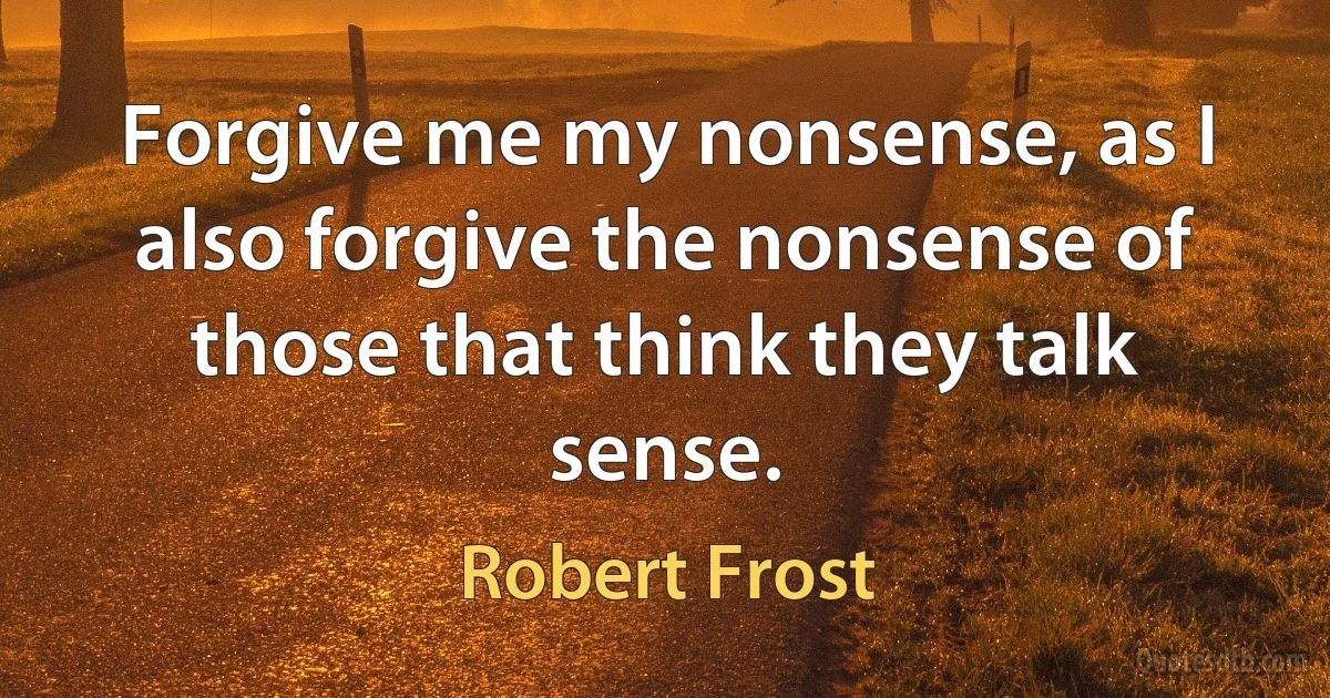 Forgive me my nonsense, as I also forgive the nonsense of those that think they talk sense. (Robert Frost)