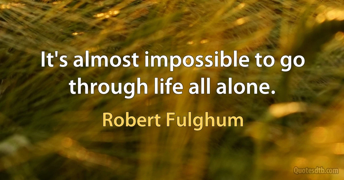 It's almost impossible to go through life all alone. (Robert Fulghum)