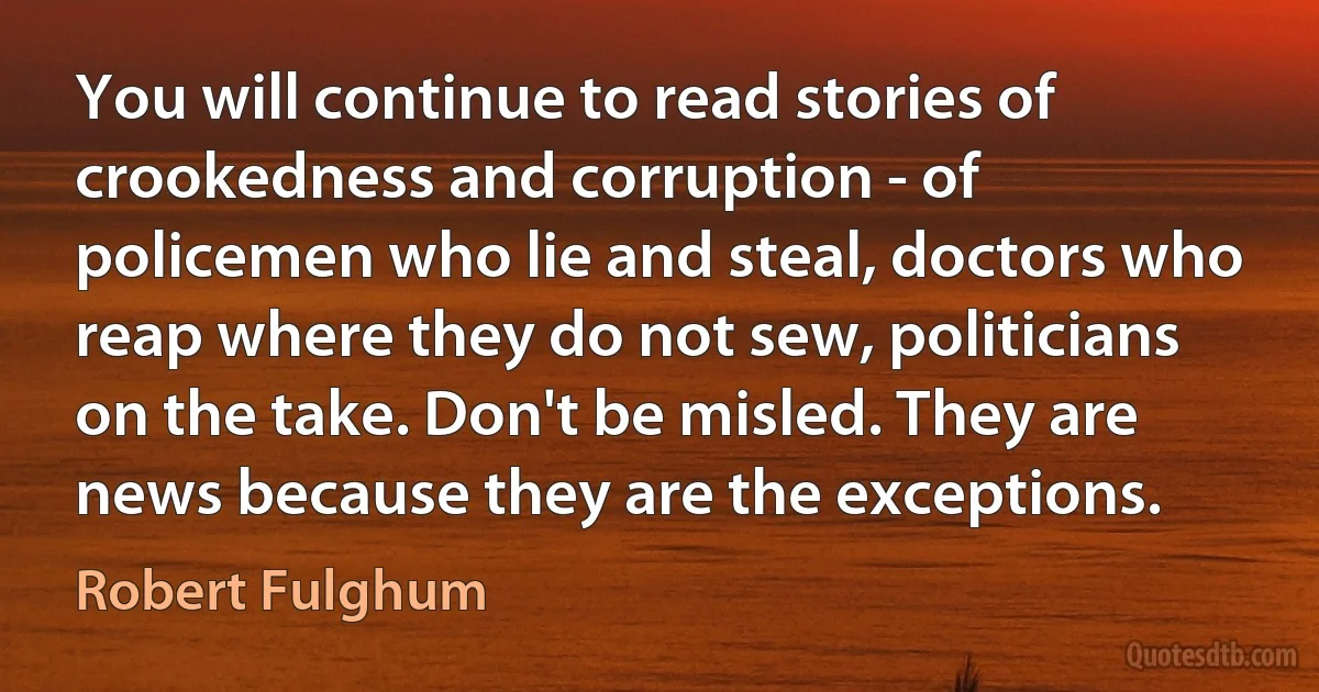 You will continue to read stories of crookedness and corruption - of policemen who lie and steal, doctors who reap where they do not sew, politicians on the take. Don't be misled. They are news because they are the exceptions. (Robert Fulghum)