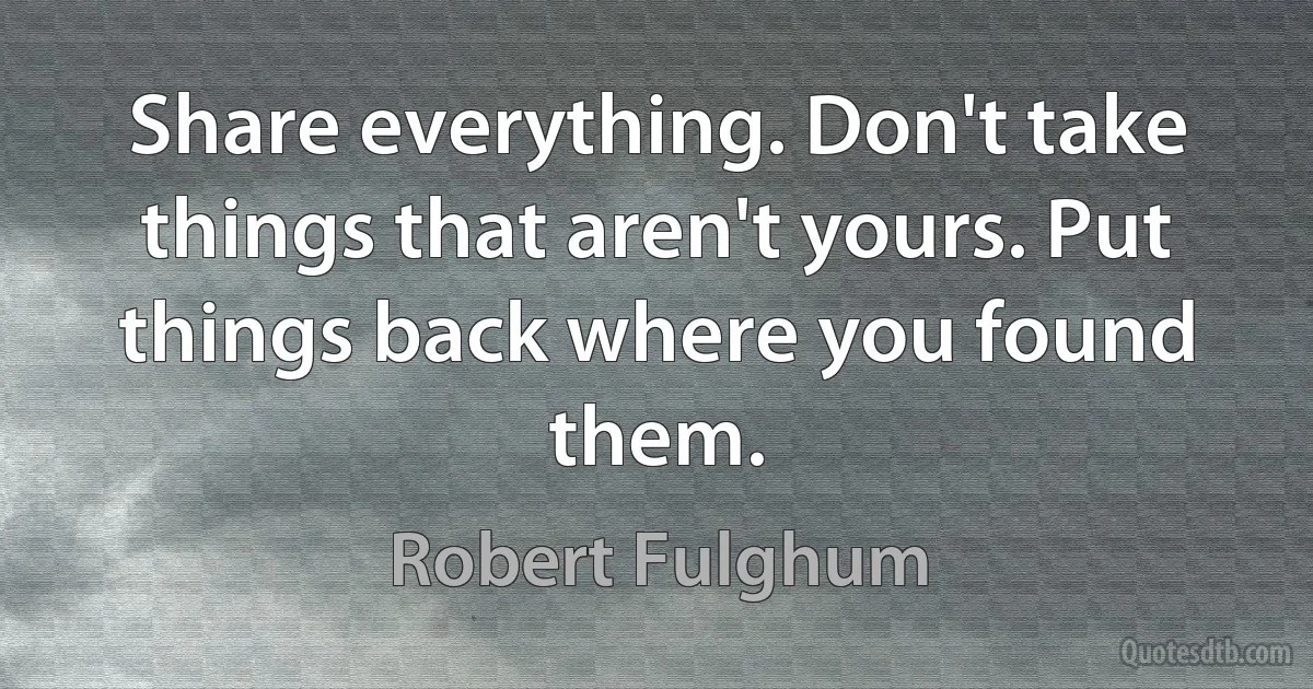 Share everything. Don't take things that aren't yours. Put things back where you found them. (Robert Fulghum)