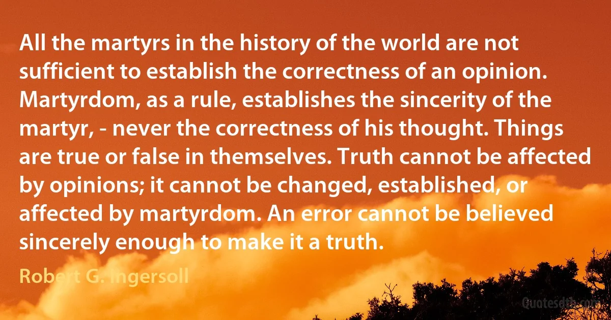 All the martyrs in the history of the world are not sufficient to establish the correctness of an opinion. Martyrdom, as a rule, establishes the sincerity of the martyr, - never the correctness of his thought. Things are true or false in themselves. Truth cannot be affected by opinions; it cannot be changed, established, or affected by martyrdom. An error cannot be believed sincerely enough to make it a truth. (Robert G. Ingersoll)