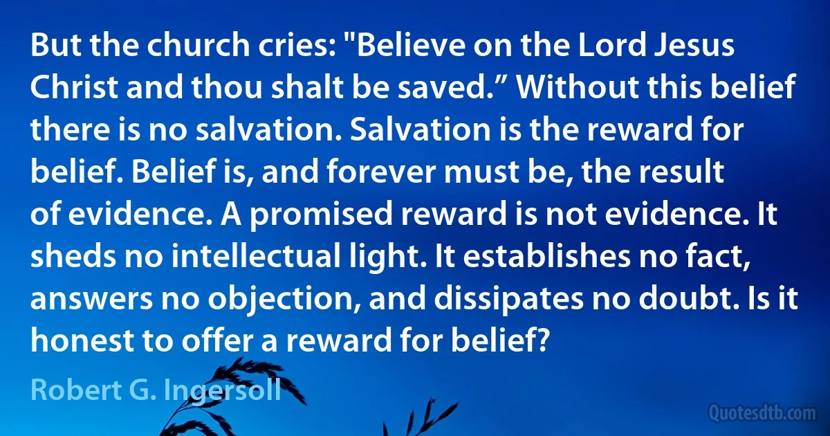 But the church cries: "Believe on the Lord Jesus Christ and thou shalt be saved.” Without this belief there is no salvation. Salvation is the reward for belief. Belief is, and forever must be, the result of evidence. A promised reward is not evidence. It sheds no intellectual light. It establishes no fact, answers no objection, and dissipates no doubt. Is it honest to offer a reward for belief? (Robert G. Ingersoll)