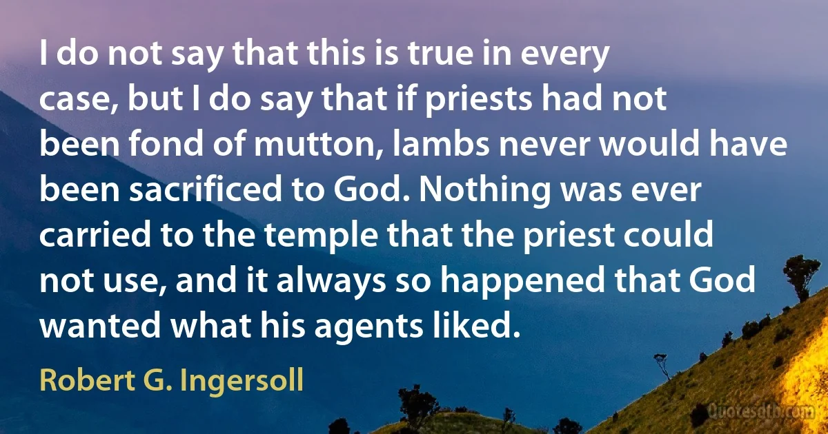 I do not say that this is true in every case, but I do say that if priests had not been fond of mutton, lambs never would have been sacrificed to God. Nothing was ever carried to the temple that the priest could not use, and it always so happened that God wanted what his agents liked. (Robert G. Ingersoll)