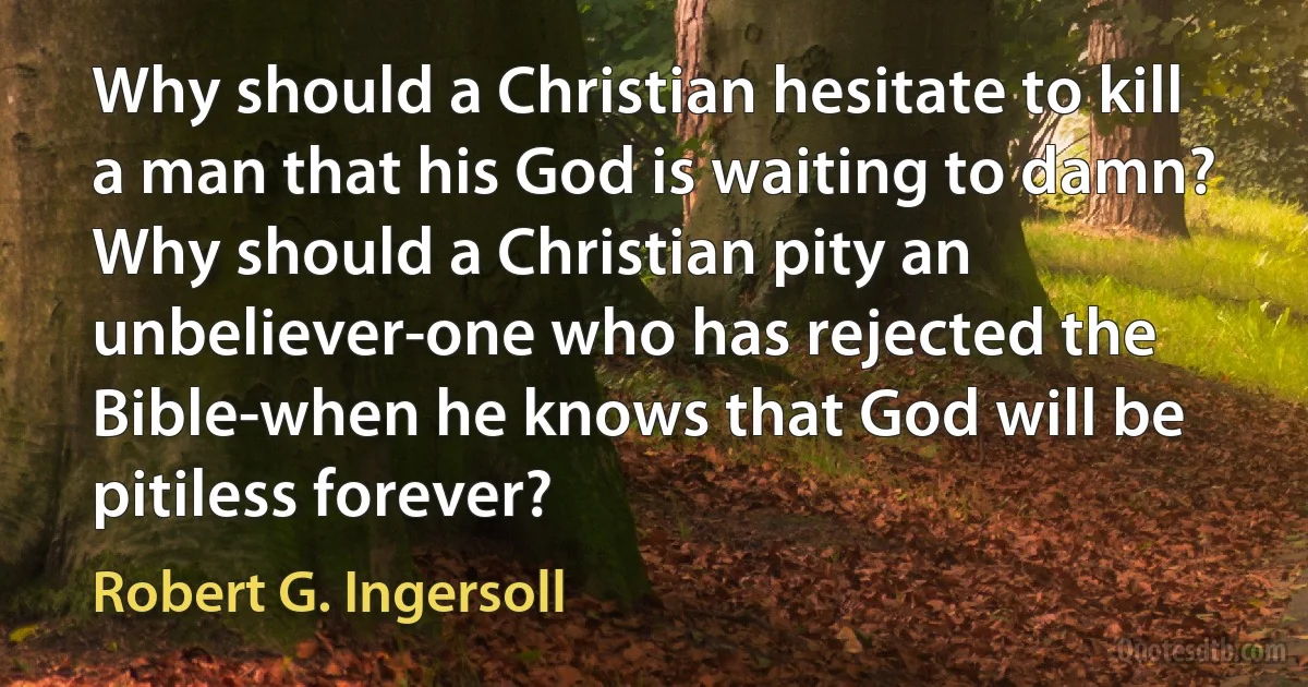 Why should a Christian hesitate to kill a man that his God is waiting to damn? Why should a Christian pity an unbeliever-one who has rejected the Bible-when he knows that God will be pitiless forever? (Robert G. Ingersoll)