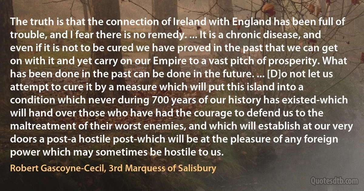 The truth is that the connection of Ireland with England has been full of trouble, and I fear there is no remedy. ... It is a chronic disease, and even if it is not to be cured we have proved in the past that we can get on with it and yet carry on our Empire to a vast pitch of prosperity. What has been done in the past can be done in the future. ... [D]o not let us attempt to cure it by a measure which will put this island into a condition which never during 700 years of our history has existed-which will hand over those who have had the courage to defend us to the maltreatment of their worst enemies, and which will establish at our very doors a post-a hostile post-which will be at the pleasure of any foreign power which may sometimes be hostile to us. (Robert Gascoyne-Cecil, 3rd Marquess of Salisbury)