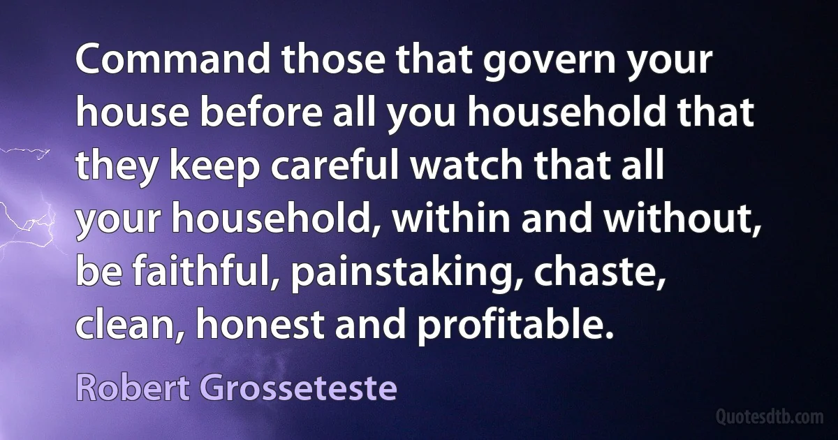 Command those that govern your house before all you household that they keep careful watch that all your household, within and without, be faithful, painstaking, chaste, clean, honest and profitable. (Robert Grosseteste)