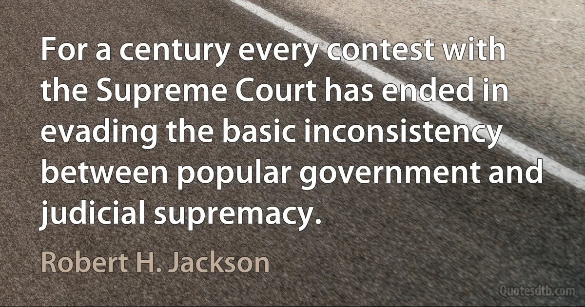 For a century every contest with the Supreme Court has ended in evading the basic inconsistency between popular government and judicial supremacy. (Robert H. Jackson)