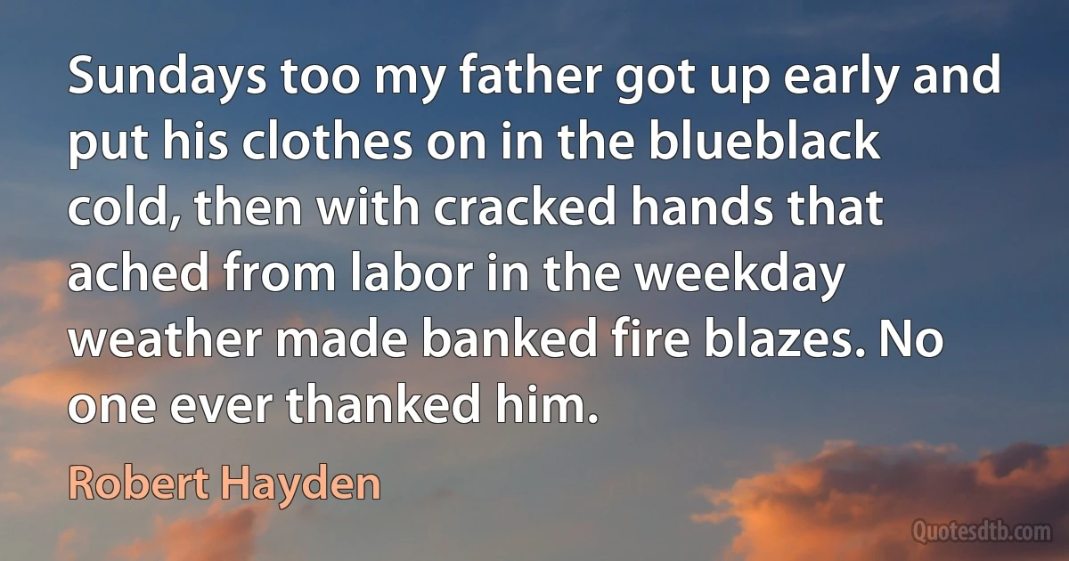 Sundays too my father got up early and put his clothes on in the blueblack cold, then with cracked hands that ached from labor in the weekday weather made banked fire blazes. No one ever thanked him. (Robert Hayden)