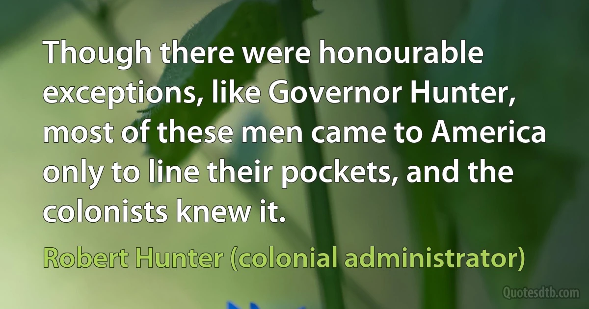 Though there were honourable exceptions, like Governor Hunter, most of these men came to America only to line their pockets, and the colonists knew it. (Robert Hunter (colonial administrator))