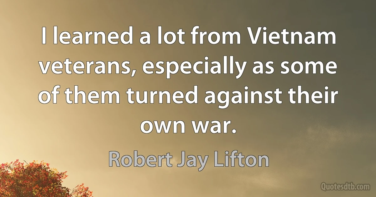 I learned a lot from Vietnam veterans, especially as some of them turned against their own war. (Robert Jay Lifton)