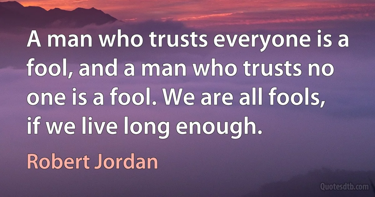 A man who trusts everyone is a fool, and a man who trusts no one is a fool. We are all fools, if we live long enough. (Robert Jordan)