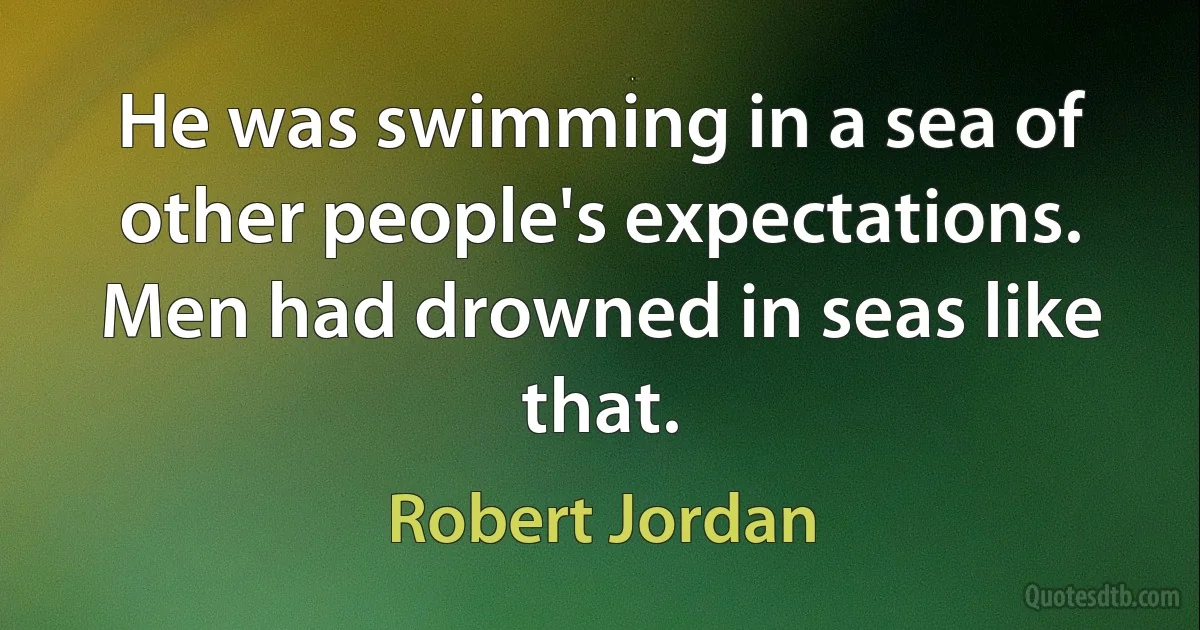 He was swimming in a sea of other people's expectations. Men had drowned in seas like that. (Robert Jordan)