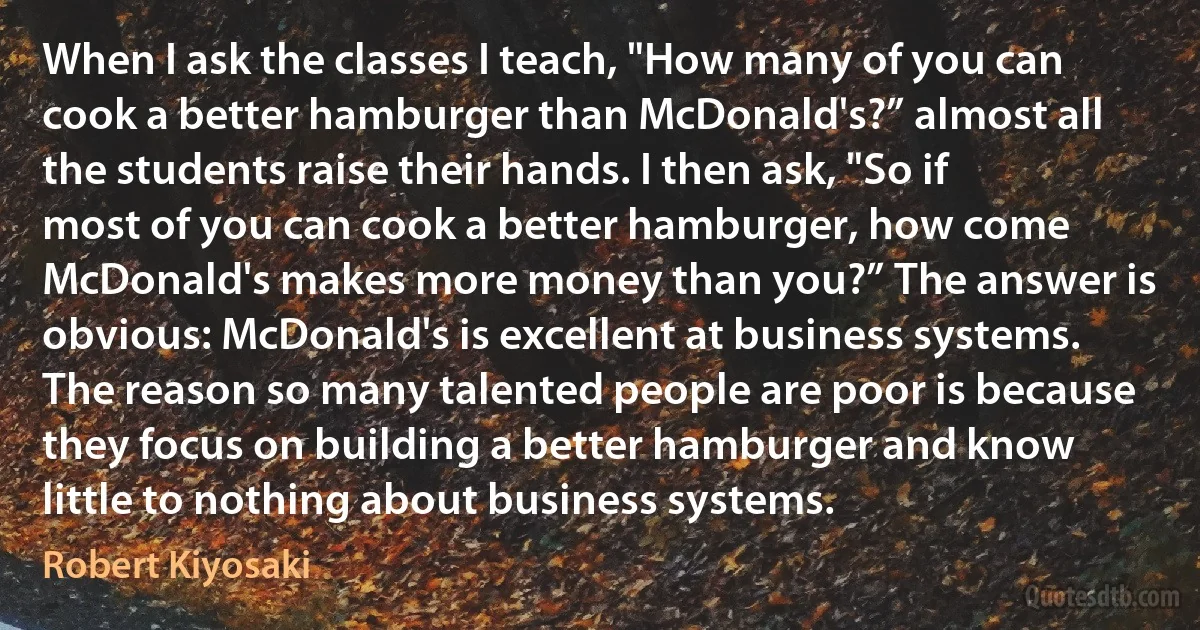 When I ask the classes I teach, "How many of you can cook a better hamburger than McDonald's?” almost all the students raise their hands. I then ask, "So if most of you can cook a better hamburger, how come McDonald's makes more money than you?” The answer is obvious: McDonald's is excellent at business systems. The reason so many talented people are poor is because they focus on building a better hamburger and know little to nothing about business systems. (Robert Kiyosaki)