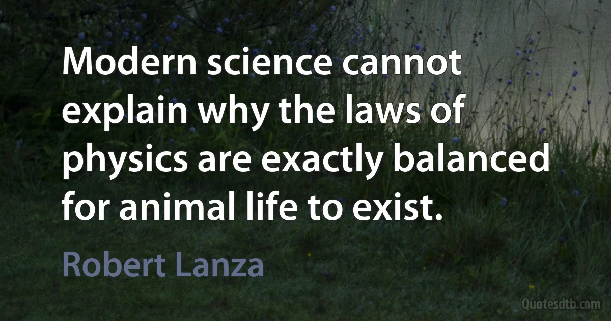 Modern science cannot explain why the laws of physics are exactly balanced for animal life to exist. (Robert Lanza)