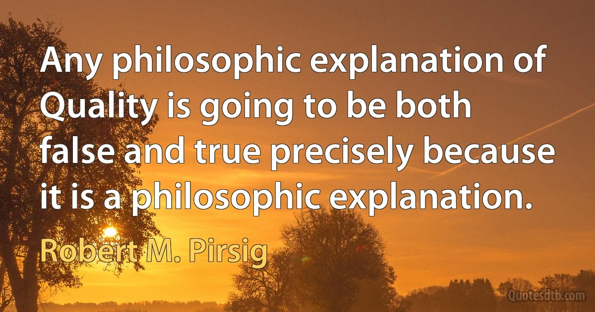 Any philosophic explanation of Quality is going to be both false and true precisely because it is a philosophic explanation. (Robert M. Pirsig)