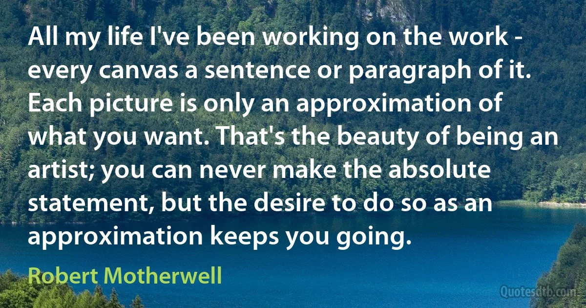 All my life I've been working on the work - every canvas a sentence or paragraph of it. Each picture is only an approximation of what you want. That's the beauty of being an artist; you can never make the absolute statement, but the desire to do so as an approximation keeps you going. (Robert Motherwell)