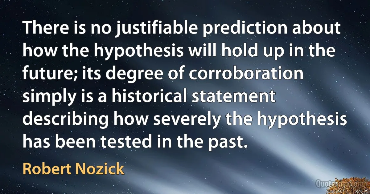 There is no justifiable prediction about how the hypothesis will hold up in the future; its degree of corroboration simply is a historical statement describing how severely the hypothesis has been tested in the past. (Robert Nozick)