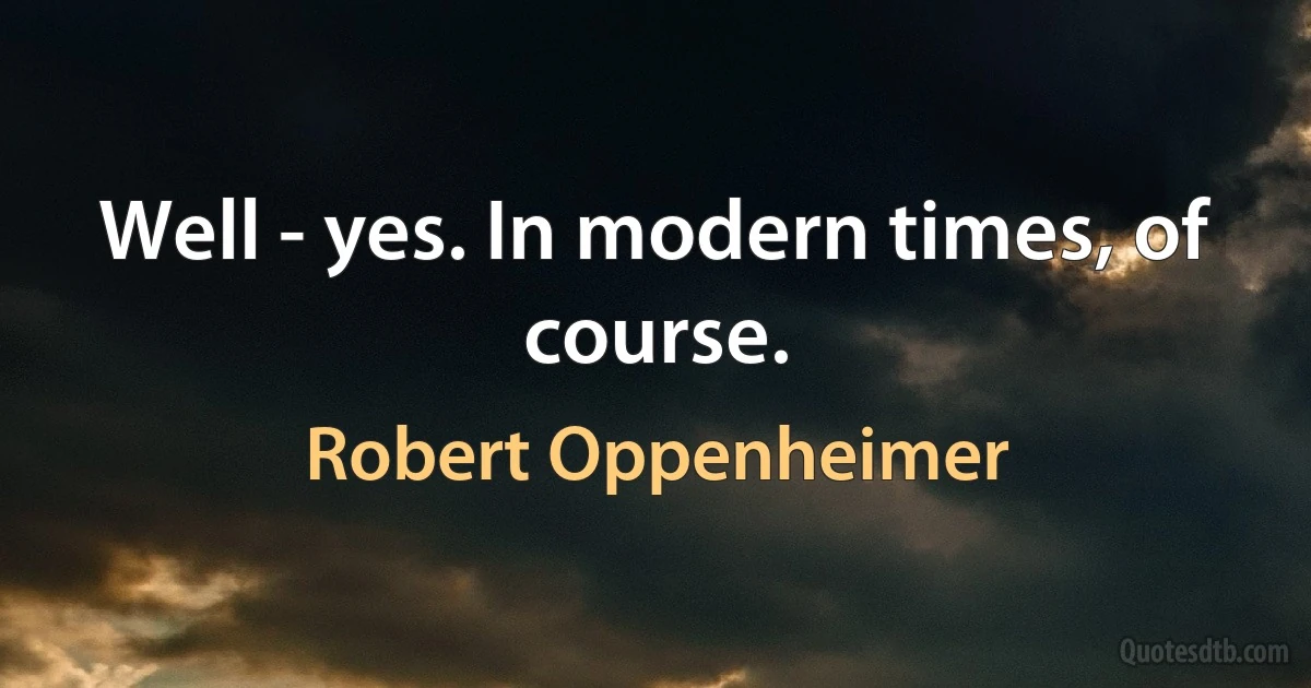 Well - yes. In modern times, of course. (Robert Oppenheimer)